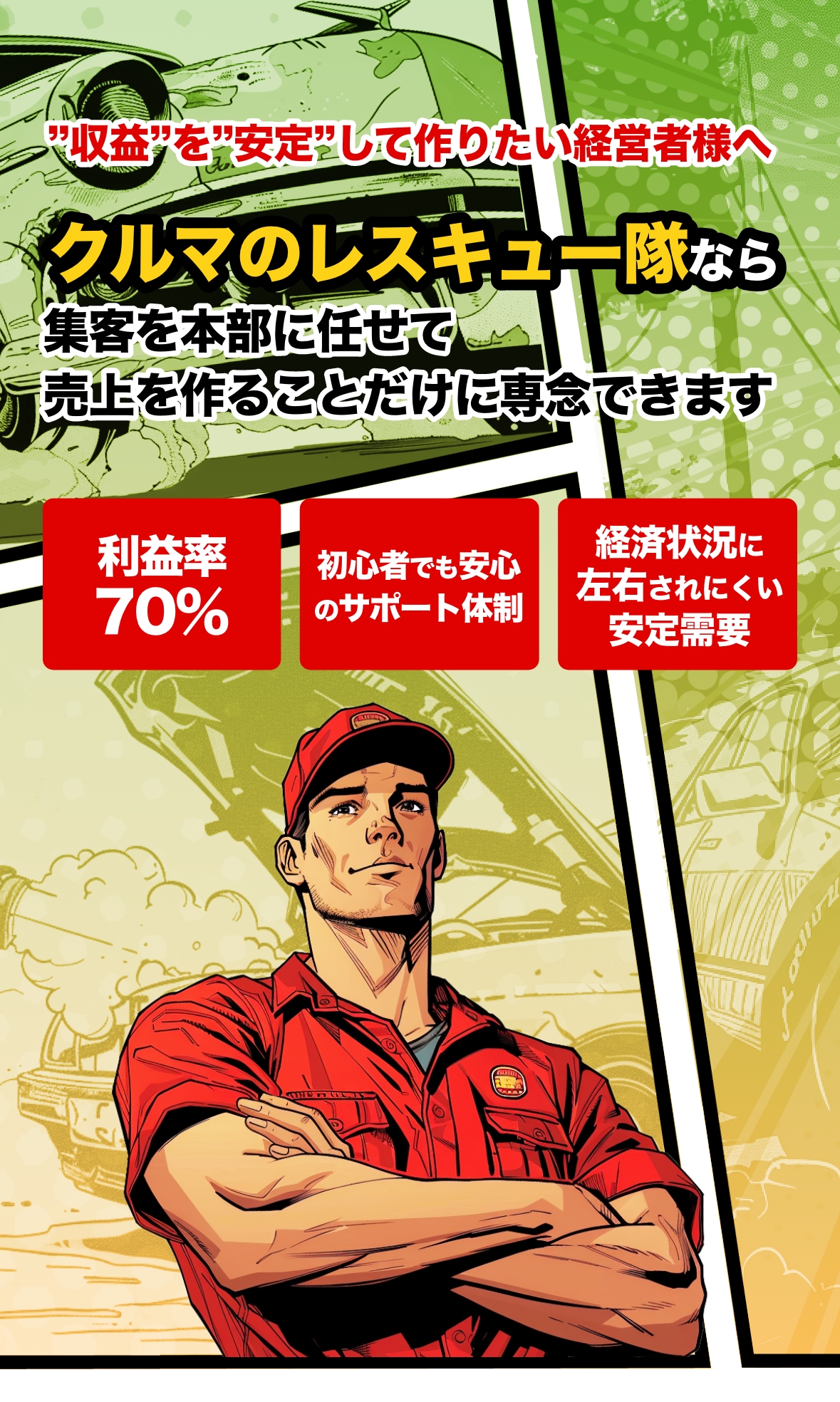 収益を安定して作りたい経営者様へ クルマのレスキュー隊なら集客を本部に任せて売上を作ることだけに専念できます 利益率70% 初心者でも安心のサポート体制 経済状況に左右されにくい安定需要